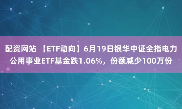 配资网站 【ETF动向】6月19日银华中证全指电力公用事业ETF基金跌1.06%，份额减少100万份