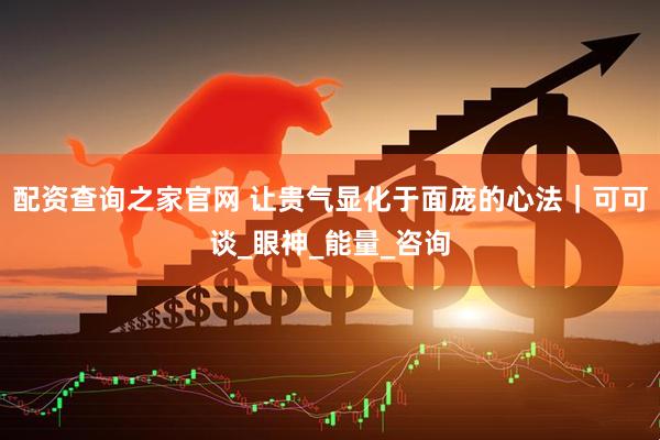 配资查询之家官网 让贵气显化于面庞的心法｜可可谈_眼神_能量_咨询