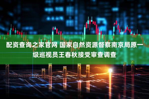 配资查询之家官网 国家自然资源督察南京局原一级巡视员王春秋接受审查调查