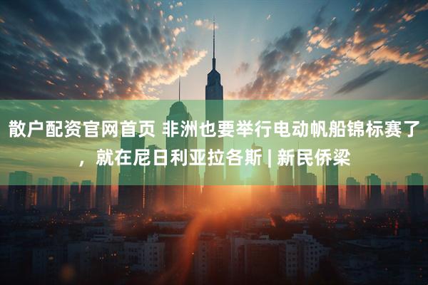 散户配资官网首页 非洲也要举行电动帆船锦标赛了，就在尼日利亚拉各斯 | 新民侨梁