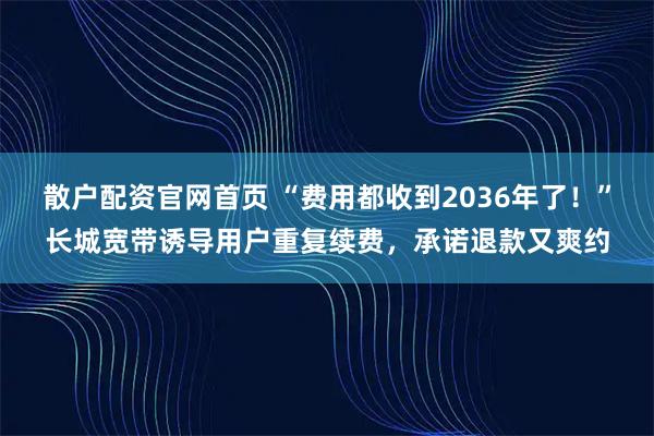 散户配资官网首页 “费用都收到2036年了！”长城宽带诱导用户重复续费，承诺退款又爽约