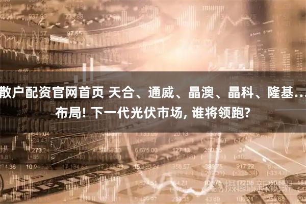 散户配资官网首页 天合、通威、晶澳、晶科、隆基…布局! 下一代光伏市场, 谁将领跑?