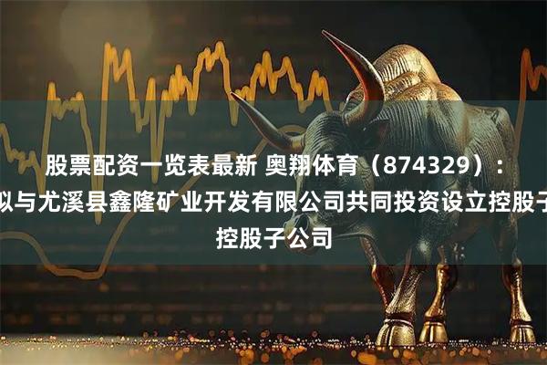 股票配资一览表最新 奥翔体育（874329）：公司拟与尤溪县鑫隆矿业开发有限公司共同投资设立控股子公司