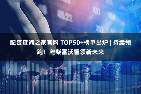 配资查询之家官网 TOP50+榜单出炉 | 持续领跑！潍柴雷沃智领新未来