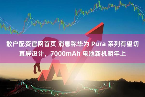 散户配资官网首页 消息称华为 Pura 系列有望切直屏设计，7000mAh 电池新机明年上
