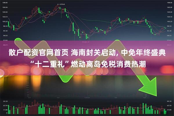 散户配资官网首页 海南封关启动, 中免年终盛典“十二重礼”燃动离岛免税消费热潮