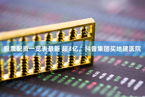 股票配资一览表最新 超3亿，抖音集团买地建医院
