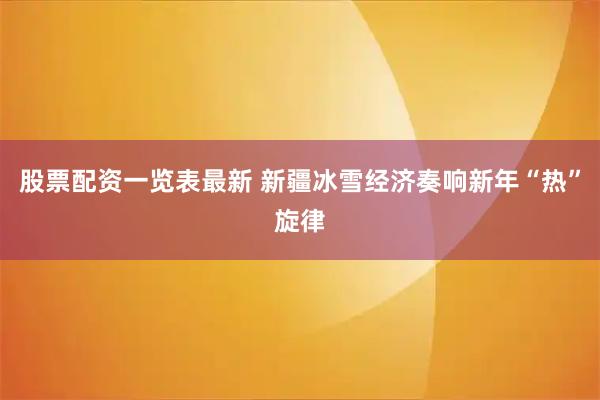 股票配资一览表最新 新疆冰雪经济奏响新年“热”旋律