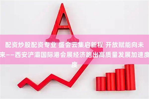 配资炒股配资专业 盛会云集启新程 开放赋能向未来——西安浐灞国际港会展经济跑出高质量发展加速度
