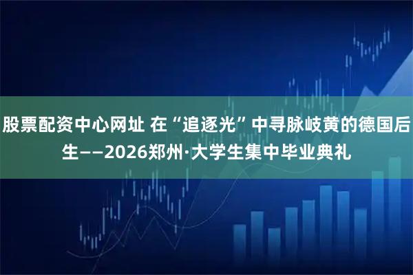 股票配资中心网址 在“追逐光”中寻脉岐黄的德国后生——2026郑州·大学生集中毕业典礼