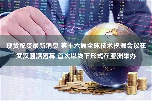 现货配资最新消息 第十六届全球技术挖掘会议在武汉圆满落幕 首次以线下形式在亚洲举办
