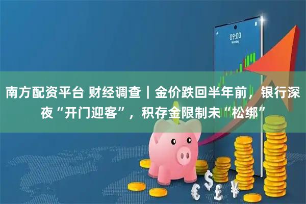 南方配资平台 财经调查｜金价跌回半年前，银行深夜“开门迎客”，积存金限制未“松绑”