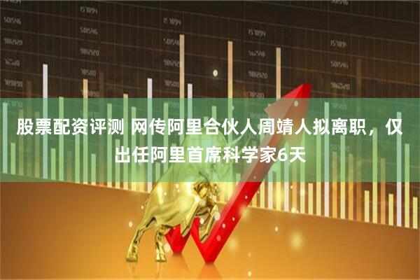 股票配资评测 网传阿里合伙人周靖人拟离职，仅出任阿里首席科学家6天
