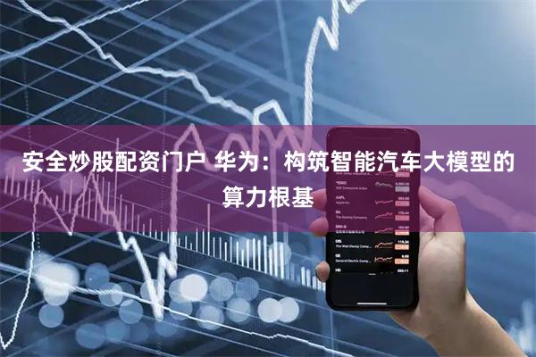 安全炒股配资门户 华为：构筑智能汽车大模型的算力根基